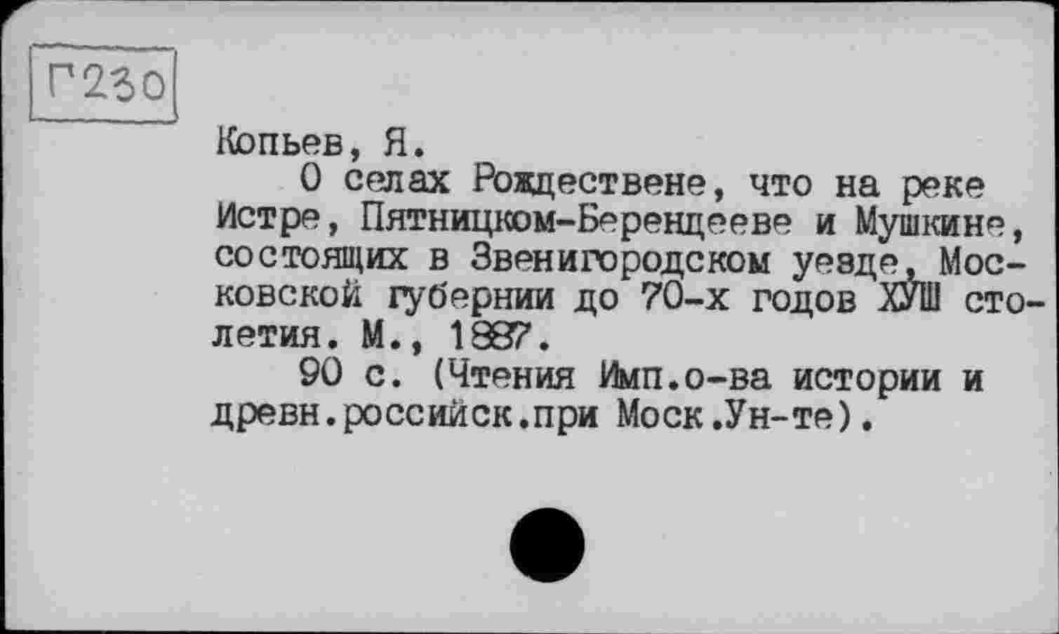 ﻿Г250
Копьев, Я.
О селах Ровдествене, что на реке Истре, Пятницком-Берендееве и Мушкине, состоящих в Звенигородском уевде. Московской губернии до 70-х годов ХУШ столетия. М., 1887.
90 с. (Чтения Имп.о-ва истории и древн.российск.при Моск.Ун-те).